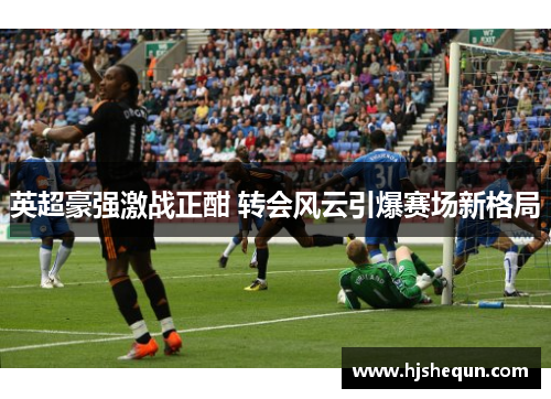 英超豪强激战正酣 转会风云引爆赛场新格局