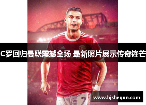 C罗回归曼联震撼全场 最新照片展示传奇锋芒